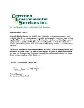 Service Disabled Veteran Owned Small Business
To whom it may concern:
Dennis L. Hipsher has worked for CES since 2004 doing environmental research and
verifying data. He is a very competent researcher and a valuable asset to the team putting
together Phase 1 environmental reports. He is familiar with local and federal government
agencies such as ADEQ, ADWR, EPA, etc and well qualified to track down data and
records within these systems. He is responsible, hard working, and has an exceptional eye
for detail.
Unfortunately due to the economy and business slowing we were forced to shrink our staff
and had to let Denny go after so many years of service. He would be a valued member of
any team and if you need any further recommendations or information about him please
do not hesitate to call our office. Thank you
Certified Environmental Services, Inc
Project Manager
Environmental Consultant
 