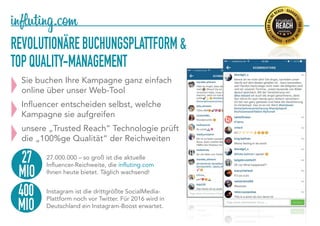 REVOLUTIONÄREBUCHUNGSPLATTFORM&
TOPQUALITY-MANAGEMENT
Sie buchen Ihre Kampagne ganz einfach
online über unser Web-Tool
Influencer entscheiden selbst, welche
Kampagne sie aufgreifen
unsere „Trusted Reach“ Technologie prüft
die „100%ge Qualität“ der Reichweiten
27
MIO
27.000.000 – so groß ist die aktuelle
Influencer-Reichweite, die influting.com
Ihnen heute bietet. Täglich wachsend!
Instagram ist die drittgrößte SocialMedia-
Plattform noch vor Twitter. Für 2016 wird in
Deutschland ein Instagram-Boost erwartet.
400
MIO
 