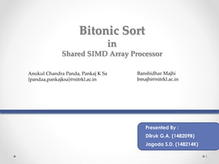1
Bitonic Sort
in
Shared SIMD Array Processor
Anukul Chandra Panda, Pankaj K Sa
{pandaa,pankajksa}@nitrkl.ac.in
Banshidhar Majhi
bmajhi@nitrkl.ac.in
Presented By :
Dilruk G.A. (148209B)
Jagoda S.D. (148214K)
 