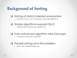 Background of Sorting
 Sorting of data is needed everywhere
• Data Structures, Joins in databases, Searching Algorithms
 Simple algorithms required O(n2)
• Selection Sort, Insertion Sort, Bubble Sort
 Even advanced algorithm take O(nLogn)
• Merge Sort, Heap Sort, Cube Sort
 Parallel sorting solve the problem
• Bitonic Sort, Parallel Merge Sort
3
 
