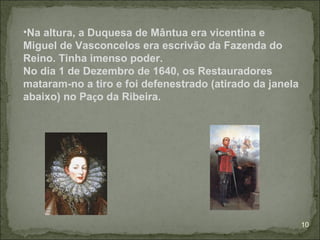 •Na altura, a Duquesa de Mântua era vicentina e
Miguel de Vasconcelos era escrivão da Fazenda do
Reino. Tinha imenso poder.
No dia 1 de Dezembro de 1640, os Restauradores
mataram-no a tiro e foi defenestrado (atirado da janela
abaixo) no Paço da Ribeira.




                                                          10
 
