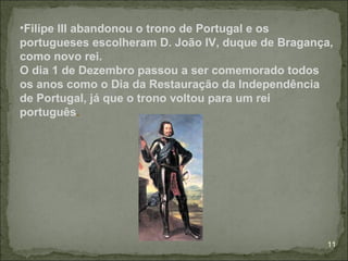 •Filipe III abandonou o trono de Portugal e os
portugueses escolheram D. João IV, duque de Bragança,
como novo rei.
O dia 1 de Dezembro passou a ser comemorado todos
os anos como o Dia da Restauração da Independência
de Portugal, já que o trono voltou para um rei
português.




                                                    11
 