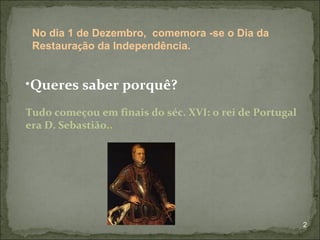 No dia 1 de Dezembro, comemora -se o Dia da
 Restauração da Independência.


•Queres saber porquê?
Tudo começou em finais do séc. XVI: o rei de Portugal
era D. Sebastião..




                                                        2
 