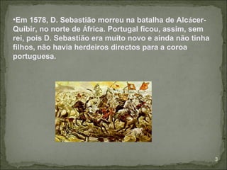 •Em 1578, D. Sebastião morreu na batalha de Alcácer-
Quibir, no norte de África. Portugal ficou, assim, sem
rei, pois D. Sebastião era muito novo e ainda não tinha
filhos, não havia herdeiros directos para a coroa
portuguesa.




                                                          3
 