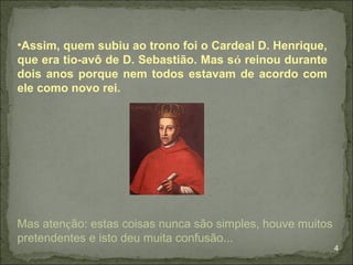 •Assim, quem subiu ao trono foi o Cardeal D. Henrique,
que era tio-avô de D. Sebastião. Mas só reinou durante
dois anos porque nem todos estavam de acordo com
ele como novo rei.




Mas atenção: estas coisas nunca são simples, houve muitos
pretendentes e isto deu muita confusão...
                                                            4
 