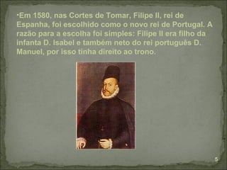 •Em 1580, nas Cortes de Tomar, Filipe II, rei de
Espanha, foi escolhido como o novo rei de Portugal. A
razão para a escolha foi simples: Filipe II era filho da
infanta D. Isabel e também neto do rei português D.
Manuel, por isso tinha direito ao trono.




                                                           5
 