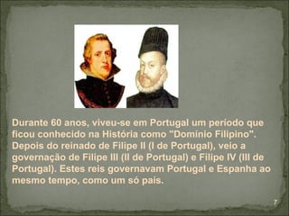 Durante 60 anos, viveu-se em Portugal um período que
ficou conhecido na História como "Domínio Filipino".
Depois do reinado de Filipe II (I de Portugal), veio a
governação de Filipe III (II de Portugal) e Filipe IV (III de
Portugal). Estes reis governavam Portugal e Espanha ao
mesmo tempo, como um só país.

                                                                7
 