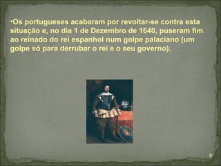 •Os portugueses acabaram por revoltar-se contra esta
situação e, no dia 1 de Dezembro de 1640, puseram fim
ao reinado do rei espanhol num golpe palaciano (um
golpe só para derrubar o rei e o seu governo).




                                                        8
 