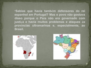 •Sabias que havia também defensores do rei
espanhol em Portugal? Mas o povo não gostava
disso porque o País não era governado com
justiça e havia muitos problemas e ataques às
províncias ultramarinas e, especialmente, ao
Brasil.




                                                9
 