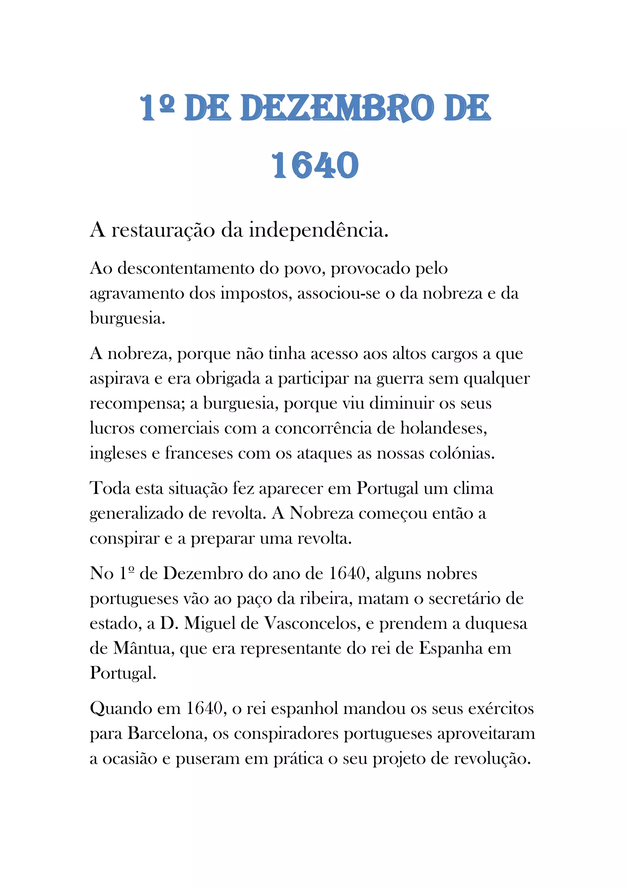 1º DE DEZEMBRO DE
1640
A restauração da independência.
Ao descontentamento do povo, provocado pelo
agravamento dos impostos, associou-se o da nobreza e da
burguesia.
A nobreza, porque não tinha acesso aos altos cargos a que
aspirava e era obrigada a participar na guerra sem qualquer
recompensa; a burguesia, porque viu diminuir os seus
lucros comerciais com a concorrência de holandeses,
ingleses e franceses com os ataques as nossas colónias.
Toda esta situação fez aparecer em Portugal um clima
generalizado de revolta. A Nobreza começou então a
conspirar e a preparar uma revolta.
No 1º de Dezembro do ano de 1640, alguns nobres
portugueses vão ao paço da ribeira, matam o secretário de
estado, a D. Miguel de Vasconcelos, e prendem a duquesa
de Mântua, que era representante do rei de Espanha em
Portugal.
Quando em 1640, o rei espanhol mandou os seus exércitos
para Barcelona, os conspiradores portugueses aproveitaram
a ocasião e puseram em prática o seu projeto de revolução.