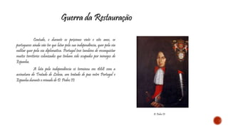 Guerra da Restauração 
Contudo, e durante os próximos vinte e oito anos, os 
portugueses ainda vão ter que lutar pela sua independência, quer pela via 
militar quer pela via diplomática. Portugal teve também de reconquistar 
muitos territórios colonizados que tinham sido ocupados por inimigos de 
Espanha. 
A luta pela independência só terminou em 1668 com a 
assinatura do Tratado de Lisboa, um tratado de paz entre Portugal e 
Espanha durante o reinado de D. Pedro II. 
D. Pedro II 
 