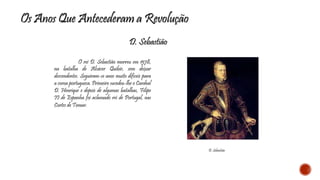 Os Anos Que Antecederam a Revolução 
D. Sebastião 
O rei D. Sebastião morreu em 1578, 
na batalha de Alcácer Quibir, sem deixar 
descendentes. Seguiram-se anos muito difíceis para 
a coroa portuguesa. Primeiro sucedeu-lhe o Cardeal 
D. Henrique e depois de algumas batalhas, Filipe 
II de Espanha foi aclamado rei de Portugal, nas 
Cortes de Tomar. 
D. Sebastião 
 