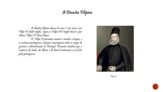 A Dinastia Filipina 
Filipe II 
A dinastia filipina durou 60 anos e teve início com 
Filipe II (1581-1598), seguiu-se Filipe III (1598-1621) e, por 
último, Filipe IV (1621-1640). 
D. Filipe II prometeu manter a moeda, a língua, e 
os costumes portugueses; entregar a portugueses todos os cargos de 
governo e administração de Portugal. Prometeu também que o 
comércio da Índia, da África e do Brasil continuaria a ser feito 
pelos portugueses. 
 