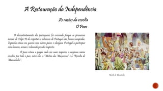 A Restauração da Independência 
As razões da revolta 
O Povo 
O descontentamento dos portugueses foi crescendo porque as promessas 
iniciais de Filipe II de respeitar os interesses de Portugal não foram cumpridas. 
Espanha estava em guerra com outros países e obrigava Portugal a participar 
com homens, armas e cobrando pesados impostos. 
O povo estava a pagar cada vez mais impostos e surgiram várias 
revoltas por todo o país, entre elas, o “Motim das Maçarocas” e a “Revolta do 
Manuelinho”. 
Revolta do Manuelinho 
 