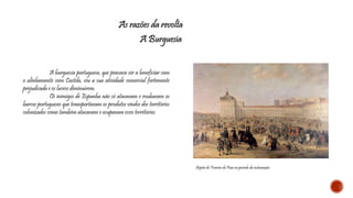 As razões da revolta 
A Burguesia 
A burguesia portuguesa, que pensava vir a beneficiar com 
o alinhamento com Castela, viu a sua atividade comercial fortemente 
prejudicada e os lucros diminuírem. 
Os inimigos de Espanha não só atacavam e roubavam os 
barcos portugueses que transportavam os produtos vindos dos territórios 
colonizados como também atacavam e ocupavam esses territórios. 
Aspeto do Terreiro do Paço no período da restauração 
 