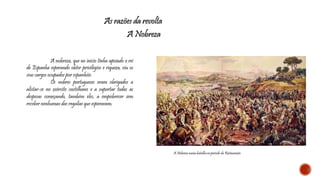 As razões da revolta 
A Nobreza 
A nobreza, que no início tinha apoiado o rei 
de Espanha esperando obter privilégios e riqueza, viu os 
seus cargos ocupados por espanhóis. 
Os nobres portugueses eram obrigados a 
alistar-se no exército castelhano e a suportar todas as 
despesas começando, também eles, a empobrecer sem 
receber nenhumas das regalias que esperavam. 
A Nobreza numa batalha no período da Restauração 
 