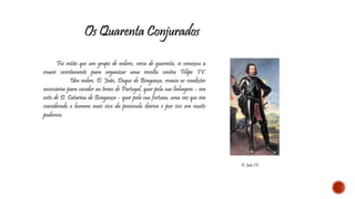 Os Quarenta Conjurados 
Foi então que um grupo de nobres, cerca de quarenta, se começou a 
reunir secretamente para organizar uma revolta contra Filipe IV. 
Um nobre, D. João, Duque de Bragança, reunia as condições 
necessárias para suceder ao trono de Portugal, quer pela sua linhagem - era 
neto de D. Catarina de Bragança - quer pela sua fortuna, uma vez que era 
considerado o homem mais rico da península ibérica e por isso era muito 
poderoso. 
D. João IV 
 