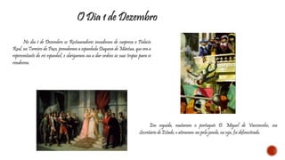 O Dia 1 de Dezembro 
No dia 1 de Dezembro os Restauradores invadiram de surpresa o Palácio 
Real, no Terreiro do Paço, prenderam a espanhola Duquesa de Mântua, que era a 
representante do rei espanhol, e obrigaram-na a dar ordens às suas tropas para se 
renderem. 
Em seguida, mataram o português D. Miguel de Vasconcelos, seu 
Secretário de Estado, e atiraram-no pela janela, ou seja, foi defenestrado. 
 
