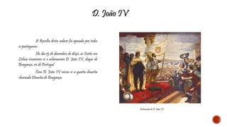 A Revolta destes nobres foi apoiada por todos 
os portugueses. 
No dia 15 de dezembro de 1640, as Cortes em 
Lisboa reuniram-se e aclamaram D. João IV, duque de 
Bragança, rei de Portugal. 
Com D. João IV inicia-se a quarta dinastia 
chamada Dinastia de Bragança. 
D. João IV 
Aclamação de D. João IV 
 