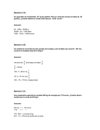 Ejercicio nº 19.-
Un agricultor ha recolectado 25 kg de azafrán. Para su venta los envasa en latas de 20
gramos. ¿Cuánto obtiene si vende cada lata por 12,50 euros?
Solución:
25 · 1000 = 25000 g.
25000 : 20 = 1250 latas.
1250 · 12,50 = 15625 euros.
Ejercicio nº 20.-
Un ciclista ha recorrido los dos quintos de la etapa y aún le faltan por recorrer 105 km.
¿Cuál es la longitud total de la etapa?
Solución:
.
5
3
faltanleyetapalade
5
2
recorridoHa
km105
5
3
=
5
1
eskm353:105 =
.
5
2
sonkm70235 =⋅
.
105 + 70 = 175 km longitud total.
Ejercicio nº 21.-
Una cooperativa agrícola ha vendido 645 kg de naranjas por 774 euros. ¿Cuánto dinero
recibirá por la venta de 815 kg?
Solución:
774 : 645 = 1,2 euros el kg.
815 · 1,2 = 978 euros recibe por la venta.
 