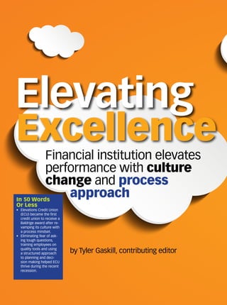 by Tyler Gaskill, contributing editor
Financial institution elevates
performance with culture
change and process
approach
Elevating
Excellence
In 50 Words
Or Less
•	 Elevations Credit Union
(ECU) became the first
credit union to receive a
Baldrige award after re-
vamping its culture with
a process mindset.
•	 Eliminating fear of ask-
ing tough questions,
training employees on
quality tools and using
a structured approach
to planning and deci-
sion making helped ECU
thrive during the recent
recession.
 