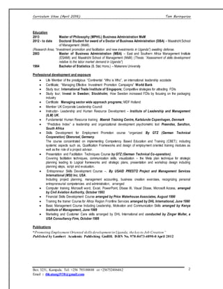 Curriculum Vitae (April 2016) Tom Buringuriza
Box 3231, Kampala. Tel: +256 793188888 or +256752406462
Email : tbkatungi938@gmail.com
2
Education
2013 Master of Philosophy (MPHIL) Business Administration MsM
2012 - to date Doctoral Student for award of a Doctor of Business Administration (DBA) – Maastricht School
of Management (MsM).
(Research Area; “Investment promotion and facilitation and new investments in Uganda”) awaiting defense.
2003 Master of Business Administration (MBA) – East and Southern Africa Management Institute
(ESAMI) and Maastricht School of Management (MsM) (Thesis: “Assessment of skills development
relative to the labor market demand in Uganda”)
1984 Bachelor of Statistics (B. Stat. Hons.) – Makerere University
Professional development and exposure
 Life Member of the prestigious “Continental “Who is Who”, an international leadership accolade
 Certificate; “Managing Effective Investment Promotion Campaigns” World Bank
 Study tour; International Trade Institute of Singapore; Competitive strategies for attracting FDIs
 Study tour; Invest in Sweden; Stockholm; How Sweden increased FDIs by focusing on the packaging
industry
 Certificate: Managing sector wide approach programs; MDF Holland
 Member UK Corporate Leadership Council
 Instructor- Leadership and Human Resource Development – Institute of Leadership and Management
(ILM) UK.
 Fundamental Human Resource training Maersk Training Centre, Karlslunde Copenhagen, Denmark
 “Predictive Index” a leadership and organizational development psychometric tool Praendex, Sandton,
South Africa
 Skills Development for Employment Promotion course “organized By GTZ (German Technical
Cooperation) Oberursel, Germany.
The course concentrated on implementing Competency Based Education and Training (CBET); including
systemic aspects such as, Qualification Frameworks and design of employment oriented training modules as
well as the role of a project advisor.
 Presentation and Facilitation Techniques Course by GTZ (German Technical Co-operation).
Covering facilitation techniques, communication skills, visualization – the Meta plan technique for strategic
planning leading to Logical frameworks and strategic plans, presentation and workshop design including
planning steps, script and evaluation.
 Entrepreneur Skills Development Course –. By USAID PRESTO Project and Management Services
International (MSI) Inc. USA.
Including project planning, management accounting, business creation exercises, recognizing personal
entrepreneurial competencies and administration, arranged
 Computer training Microsoft word, Excel, PowerPoint, Dbase III, Visual Dbase, Microsoft Access, arranged
by Civil Aviation Authority, October 1993
 Financial Skills Development Course arranged by Price Waterhouse Associates, August 1990
 Training the trainer Course for Africa Region Frontline Services arranged by DHL International, June 1990
 Basic Management Course Including Leadership, Motivation and Communication Skills arranged by Kenya
Institute of Management, June 1989
 Marketing and Customer Care skills arranged by DHL International and conducted by Zinger Muller, a
USA Consultancy Firm, October 1989
Publications
“Promoting Employment Oriented skillsdevelopment in Uganda, the key to Job Creation”
Published by Lambert Academic Publishing GmBH. ISBN No. 978-8473-4890-0 April 2012
 