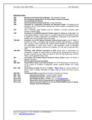 Curriculum Vitae (April 2016) Tom Buringuriza
Box 3231, Kampala. Tel: +256 793188888 or +256752406462
Email : tbkatungi938@gmail.com
3
Employment history
1985 Operations and Customer Service Manager – DHL International Uganda
1988 DHL development assignments in UK, Kenya, Malawi, Tanzania and Rwanda
1989 Country Manager DHL Rwanda
1991 Senior Economist Civil Aviation Authority, in charge of Marketing
1996 Consultant for “Independent Consultants and Associates Limited”, a Consulting firm with
Associates in the UK; Graham Dawson Associates and Trident Consultants a management training
and consultancy firm.
1997 Head of Marketing; Social Marketing project for distribution of branded reproductive health
products in Uganda (USAID)
1998 Consultant on the DANIDA supported Creamex project for setting up a dairy plant. The
project entailed identifying a Danish partner for a Ugandan Entrepreneur and traveling to Denmark
to negotiate and conclude a Memorandum of Understanding. Subsequently we also prepared the
feasibility study to secure DANIDA funding of the project
1998-2000 Consultant on the GTZ National Vocational Training System project under the Ministry of
Education and Sports. I consolidated policy frameworks, proposed policy alternatives, , supported
policy advocacy, trained counterpart staff, analyzed financial implications to government arising
from implementation of various policy choices in skills development, carried out stakeholder
analysis and rallied stakeholder ownership and commitment. The Total value of project was US$ 2
million.
1999- 2000 Consultant ICON INSTITUT Consultants for KFW (German Bank for Reconstruction and
development). I assisted 25 Training Centers to develop five-year business plans for funding, on
the basis of financial and other criteria as required by KFW. The total Project value was US $
5million, and the assignment lasted 2 years
2001 Local Expert, GTZ assisted National Vocational Training System Project in the Ministry of
Education and Sports
2002 GTZ International Services Focal Officer
2002 -2004 Program Officer (Senior Local Technical Expert) The NVTS Project became a Program known
as the Program for Promotion of Employment Oriented vocational Education and Training
(PEVOT))
2004 – 2007 Human Resource Expert for the A. P. Moeller – Maersk Group for Uganda, Rwanda and
Burundi, based in Kampala; Responsible for strategy, safety and security and Human resource
functions
2007-2008 Chief Executive Officer; Uganda National Chamber of Commerce and Industry.
2008 – 2013 Deputy Executive Director – Uganda Investment Authority.
2011 – 2012 Acting Executive Director - Uganda Investment Authority
2013 to date Vice President for Africa – PARABEL LTD – (ref: www.parabel.com)
2015 to date Representative Armour Energy Australia in Uganda (Oil Exploration)
2015 to date National Consultant Skills for Oil and Gas GIZ/DFID/NORAD project in Uganda,
Tanzania, Kenya and Mozambique
 