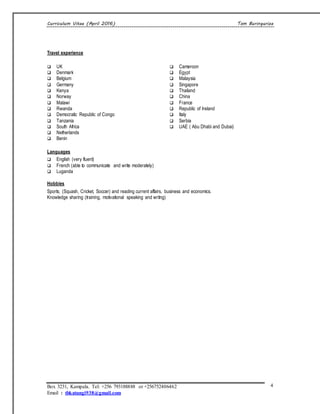 Curriculum Vitae (April 2016) Tom Buringuriza
Box 3231, Kampala. Tel: +256 793188888 or +256752406462
Email : tbkatungi938@gmail.com
4
Travel experience
 UK
 Denmark
 Belgium
 Germany
 Kenya
 Norway
 Malawi
 Rwanda
 Democratic Republic of Congo
 Tanzania
 South Africa
 Netherlands
 Benin
 Cameroon
 Egypt
 Malaysia
 Singapore
 Thailand
 China
 France
 Republic of Ireland
 Italy
 Serbia
 UAE ( Abu Dhabi and Dubai)
Languages
 English (very fluent)
 French (able to communicate and write moderately)
 Luganda
Hobbies
Sports; (Squash, Cricket, Soccer) and reading current affairs, business and economics.
Knowledge sharing (training, motivational speaking and writng)
 