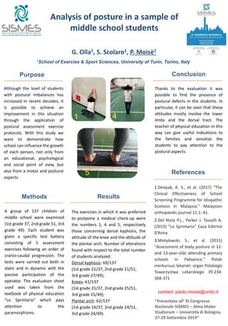 Although the level of students
with postural imbalances has
increased in recent decades, it
is possible to achieve an
improvement in this situation
through the application of
postural assessment exercise
protocols. With this study we
want to demonstrate how
school can influence the growth
of each person, not only from
an educational, psychological
and social point of view, but
also from a motor and postural
aspects.
Purpose
Methods
Analysis of posture in a sample of
middle school students
G. Olla1, S. Scolaro1, P. Moisè1
1
School of Exercise & Sport Sciences, University of Turin, Torino, Italy
Results
The exercises in which it was preferred
to postpone a medical check-up were
the numbers 1, 4 and 5, respectively
those concerning dorsal kyphosis, the
attitude of the knee and the attitude of
the plantar arch. Number of alterations
found with respect to the total number
of students analyzed:
Dorsal kyphosis: 69/137
(1st grade 21/37, 2nd grade 21/51,
3rd grade 27/49);
Knees: 61/137
(1st grade 21/37, 2nd grade 25/51,
3rd grade 15/49);
Plantar arch: 62/137
(1st grade 14/37, 2nd grade 24/51,
3rd grade 24/49).
Conclusion
Thanks to the evaluation it was
possible to find the presence of
postural defects in the students. In
particular, it can be seen that these
attitudes mostly involve the lower
limbs and the dorsal tract. The
teacher of physical education in this
way can give useful indications to
the families and sensitize the
students to pay attention to the
postural aspects.
References
1.Deepak, A. S., et al. (2017) "The
Clinical Effectiveness of School
Screening Programme for Idiopathic
Scoliosis in Malaysia." Malaysian
orthopaedic journal 11.1: 41.
2.Del Nista P.L., Parker J. Tasselli A.
(2013) “Lo Sprintario” Casa Editrice
D’Anna
3.Motylewski, S., et al. (2015)
"Assessment of body posture in 12-
and 13-year-olds attending primary
schools in Pabianice." Polski
merkuriusz lekarski: organ Polskiego
Towarzystwa Lekarskiego 39.234:
368-371
”Presentato all’ XI Congresso
Nazionale SISMES – Alma Mater
Studiorum – Università di Bologna,
27-29 Settembre 2019“
contact: paolo.moise@unito.it
A group of 137 children of
middle school were examined
(1st grade 37, 2nd grade 51, 3rd
grade 49). Each student was
given a specific test battery
consisting of 5 assessment
exercises following an order of
cranio-caudal progression. The
tests were carried out both in
static and in dynamic with the
passive participation of the
operator. The evaluation sheet
used was taken from the
textbook of physical education
"Lo Sprintario" which pays
attention to the
paramorphisms.
5
41
 