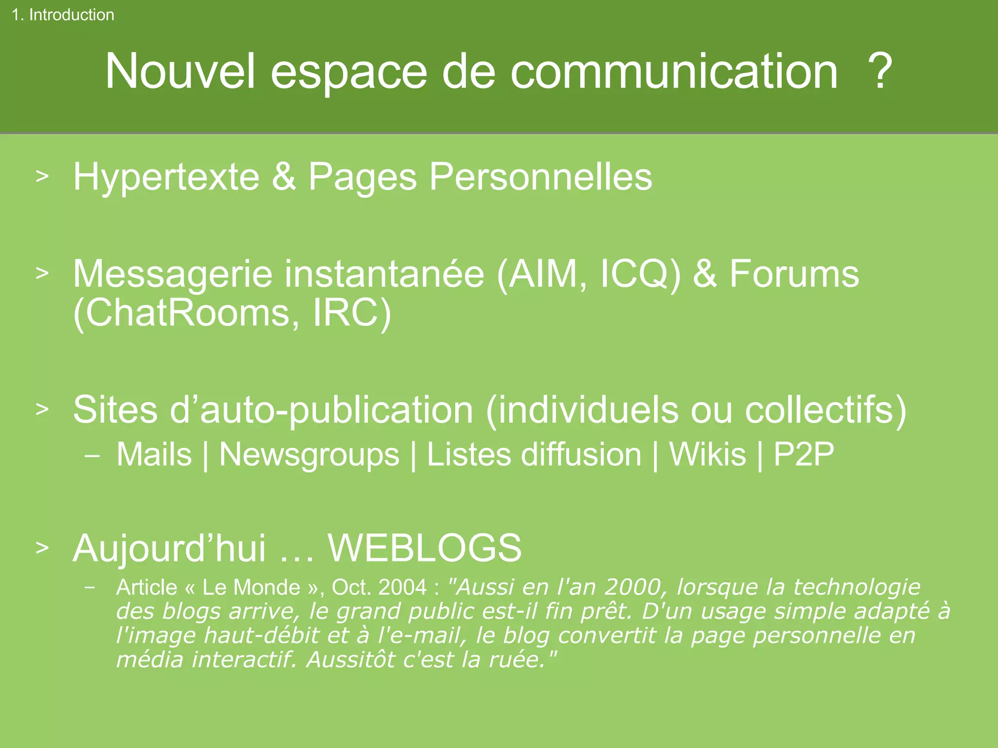 Nouvel espace de communication  ? Hypertexte & Pages Personnelles Messagerie instantanée  (AIM, ICQ) & Forums ( ChatRooms, IRC) Sites d’auto-publication (individuels ou collectifs) Mails | Newsgroups | Listes diffusion | Wikis | P2P Aujourd’hui … WEBLOGS Article « Le Monde », Oct. 2004 :  "Aussi en l'an 2000, lorsque la technologie des blogs arrive, le grand public est-il fin prêt. D'un usage simple adapté à l'image haut-débit et à l'e-mail, le blog convertit la page personnelle en média interactif. Aussitôt c'est la ruée." 1. Introduction 