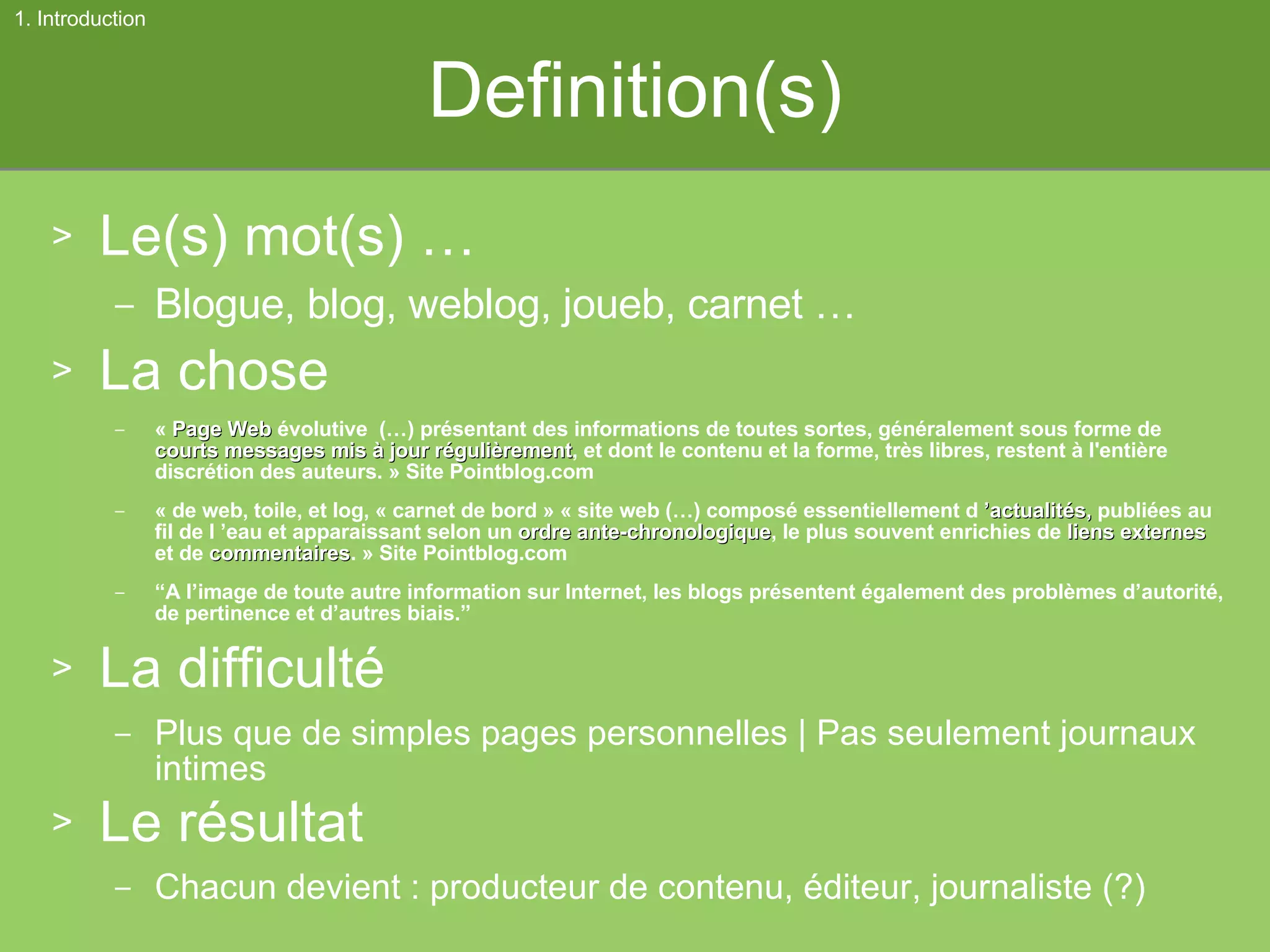 Definition(s) Le(s) mot(s) … Blogue, blog, weblog, joueb, carnet … La chose «  Page Web  évolutive  (…) présentant des informations de toutes sortes, généralement sous forme de  courts messages   mis à jour régulièrement , et dont le contenu et la forme, très libres, restent à l'entière discrétion des auteurs. » Site Pointblog.com « de web, toile, et log, « carnet de bord » « site web (…) composé essentiellement d  ’actualités,  publiées au fil de l ’eau et apparaissant selon un  ordre ante-chronologique , le plus souvent enrichies de  liens externes  et de  commentaires . » Site Pointblog.com “ A l’image de toute autre information sur Internet, les blogs présentent également des problèmes d’autorité, de pertinence et d’autres biais.” La difficulté Plus que de simples pages personnelles | Pas seulement journaux intimes Le résultat Chacun devient : producteur de contenu, éditeur, journaliste (?) 1. Introduction 