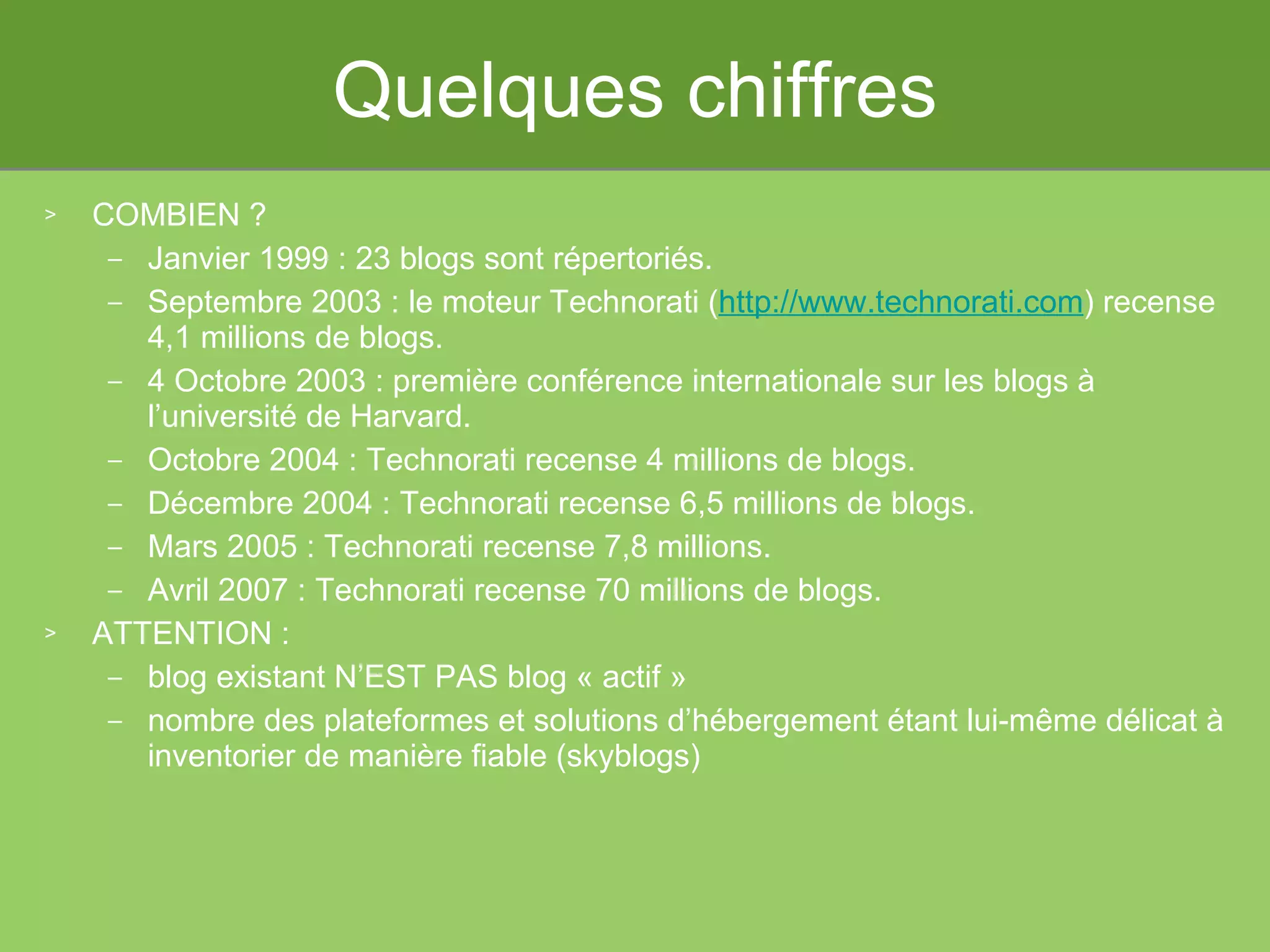 Quelques chiffres COMBIEN ? Janvier 1999 : 23 blogs sont répertoriés. Septembre 2003 : le moteur Technorati ( http://www.technorati.com ) recense 4,1 millions de blogs.  4 Octobre 2003 : première conférence internationale sur les blogs à l’université de Harvard. Octobre 2004 : Technorati recense 4 millions de blogs.  Décembre 2004 : Technorati recense 6,5 millions de blogs.  Mars 2005 : Technorati recense 7,8 millions.  Avril 2007 : Technorati recense 70 millions de blogs. ATTENTION :  blog existant N’EST PAS blog « actif »  nombre des plateformes et solutions d’hébergement étant lui-même délicat à inventorier de manière fiable (skyblogs) 