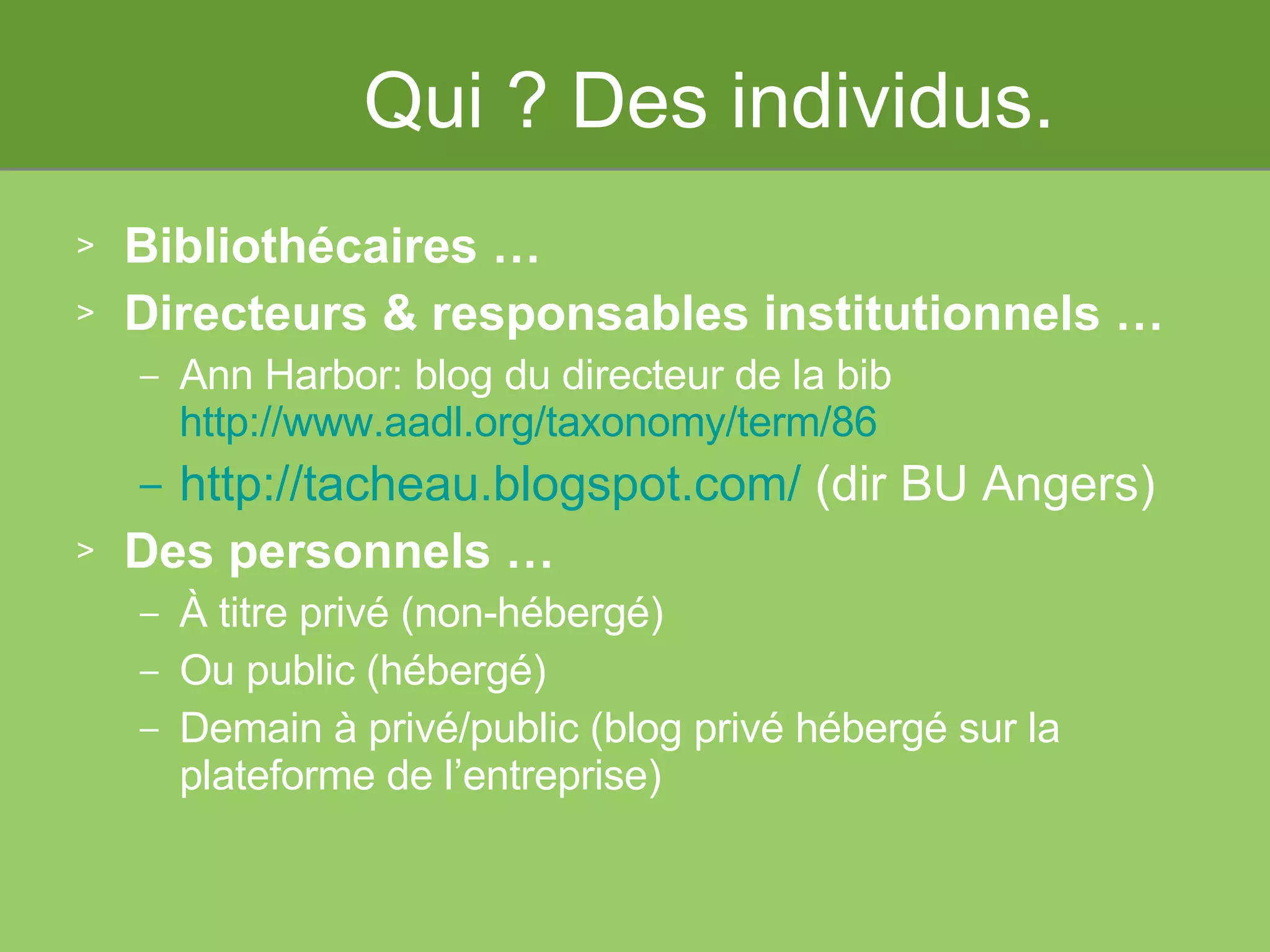 Qui ? Des individus. Bibliothécaires … Directeurs & responsables institutionnels … Ann Harbor: blog du directeur de la bib http://www.aadl.org/taxonomy/term/86 http://tacheau.blogspot.com/  (dir BU Angers)   Des personnels … À titre privé (non-hébergé) Ou public (hébergé) Demain à privé/public (blog privé hébergé sur la plateforme de l’entreprise) 