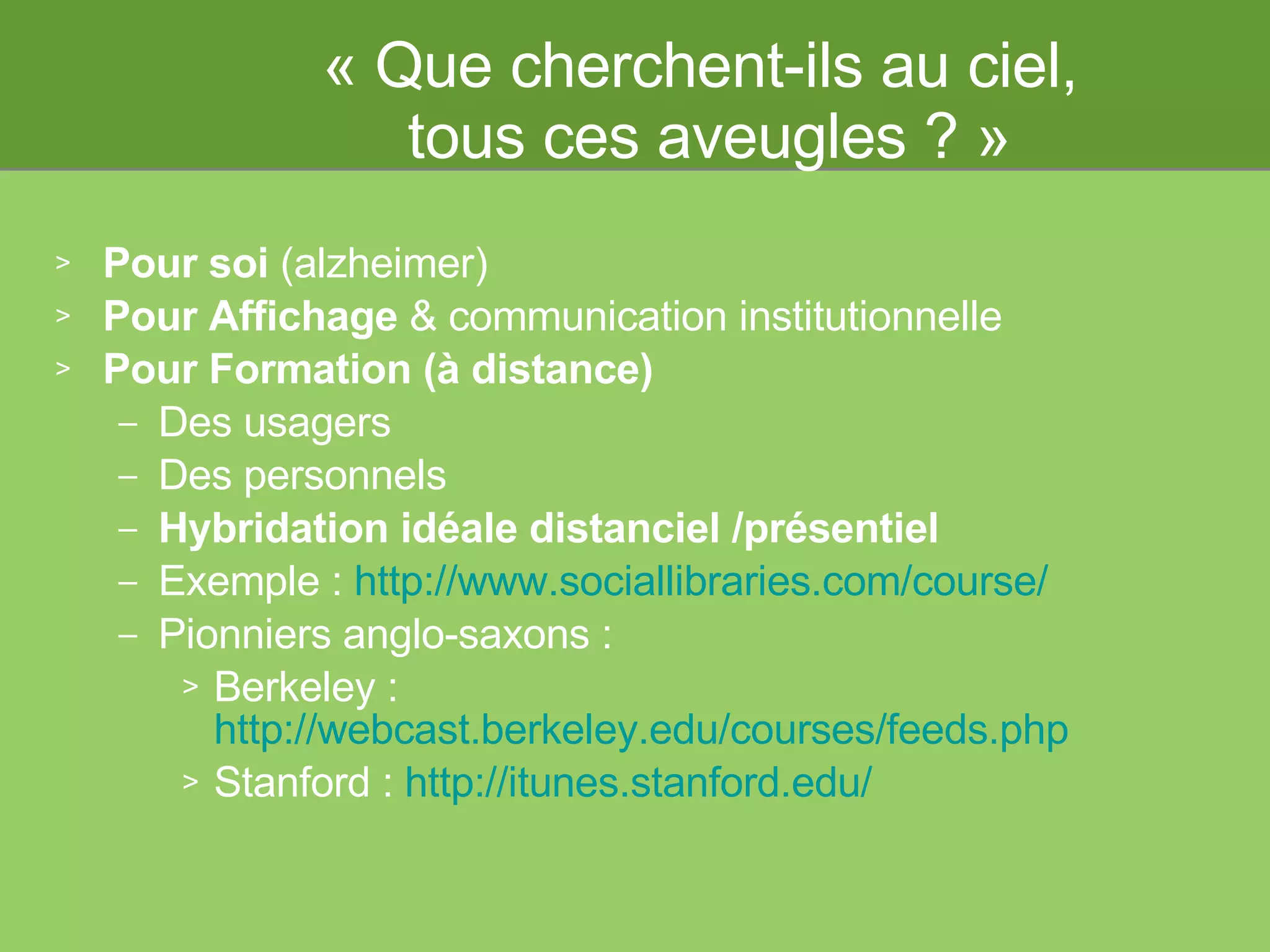 « Que cherchent-ils au ciel,  tous ces aveugles ? » Pour soi  (alzheimer)  Pour Affichage  & communication institutionnelle Pour Formation (à distance) Des usagers Des  personnels Hybridation idéale distanciel /présentiel Exemple :  http://www.sociallibraries.com/course/   Pionniers anglo-saxons :  Berkeley :  http://webcast.berkeley.edu/courses/feeds.php   Stanford :  http://itunes.stanford.edu/   