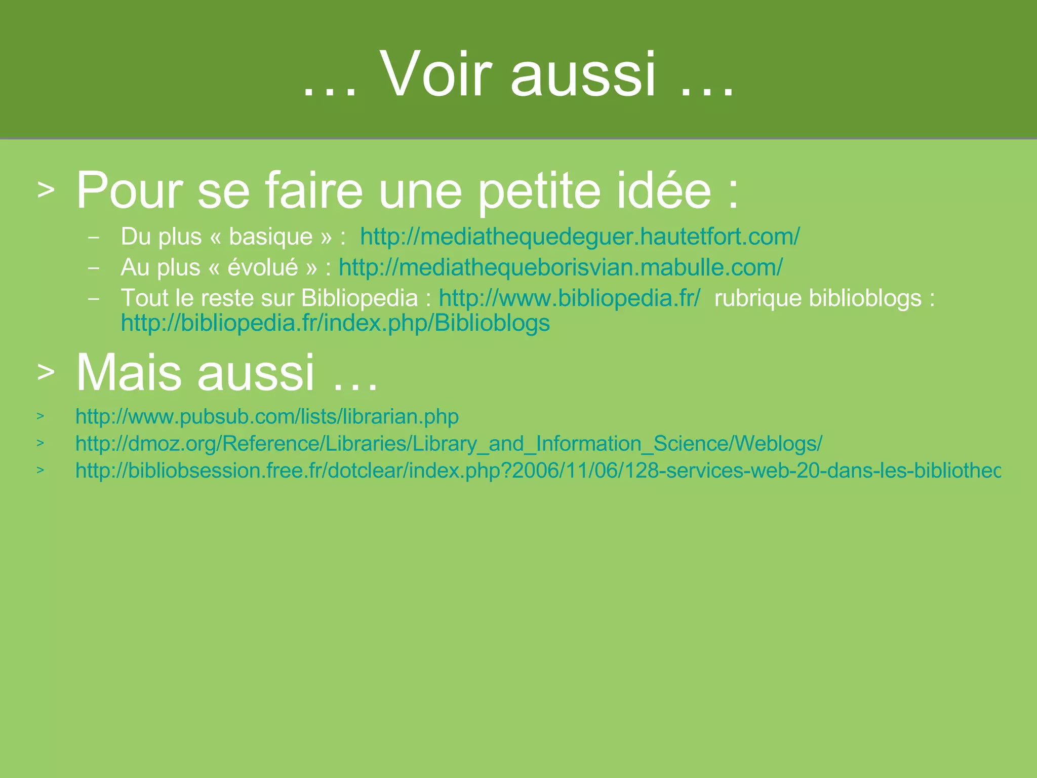 …  Voir aussi … Pour se faire une petite idée :  Du plus « basique » :   http://mediathequedeguer.hautetfort.com/ Au plus « évolué » :  http://mediathequeborisvian.mabulle.com / Tout le reste sur Bibliopedia :  http://www.bibliopedia.fr/   rubrique biblioblogs :  http://bibliopedia.fr/index.php/Biblioblogs   Mais aussi … http://www.pubsub.com/lists/librarian.php   http://dmoz.org/Reference/Libraries/Library_and_Information_Science/Weblogs/ http://bibliobsession.free.fr/dotclear/index.php?2006/11/06/128-services-web-20-dans-les-bibliotheques-vers-des-bibliotheques-20   