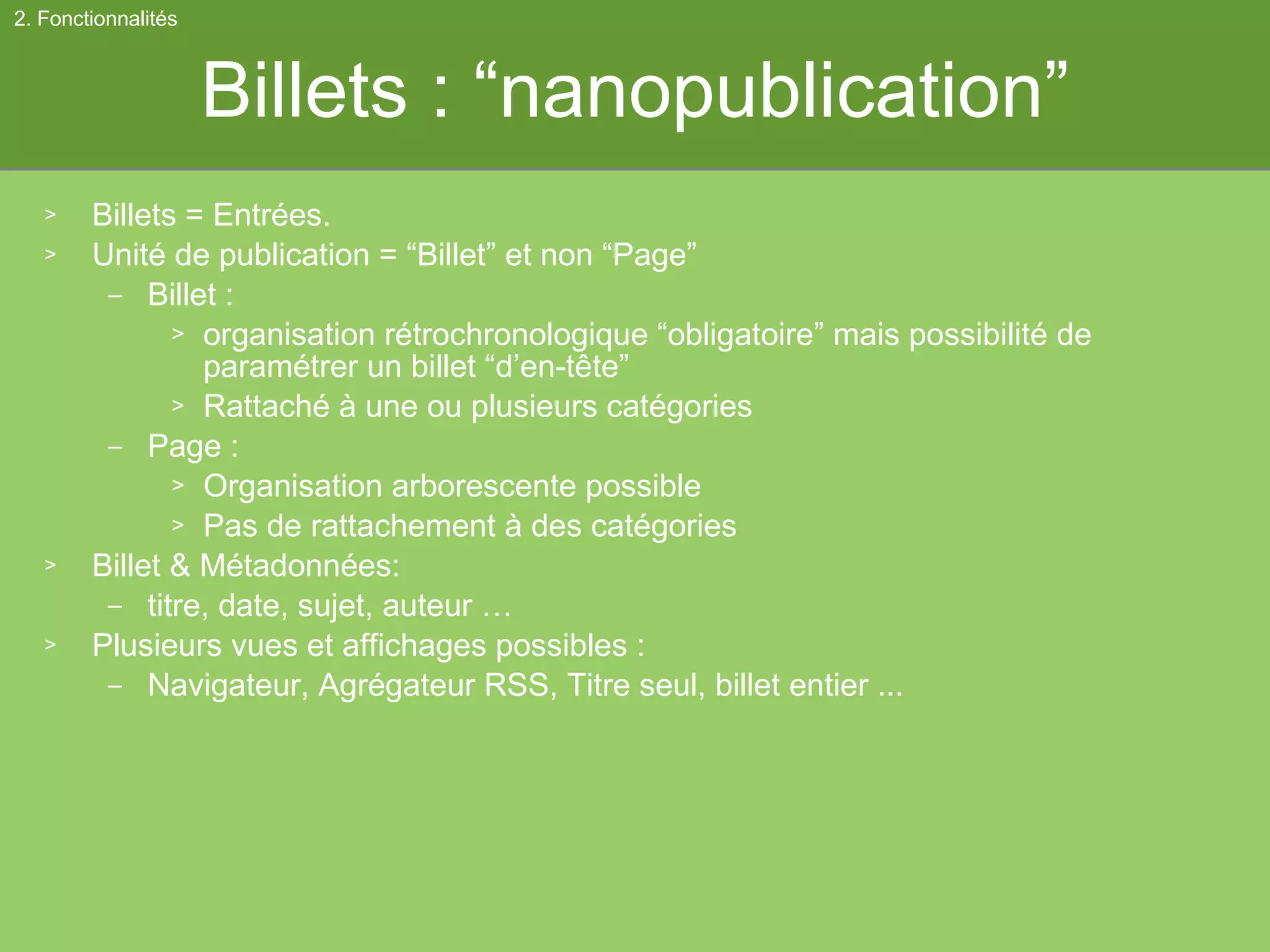 Billets : “nanopublication” Billets = Entrées. Unité de publication = “Billet” et non “Page” Billet :  organisation rétrochronologique “obligatoire” mais possibilité de paramétrer un billet “d’en-tête” Rattaché à une ou plusieurs catégories Page :  Organisation arborescente possible Pas de rattachement à des catégories Billet & Métadonnées:  titre, date, sujet, auteur … Plusieurs vues et affichages possibles :  Navigateur, Agrégateur RSS, Titre seul, billet entier ... 2. Fonctionnalités 