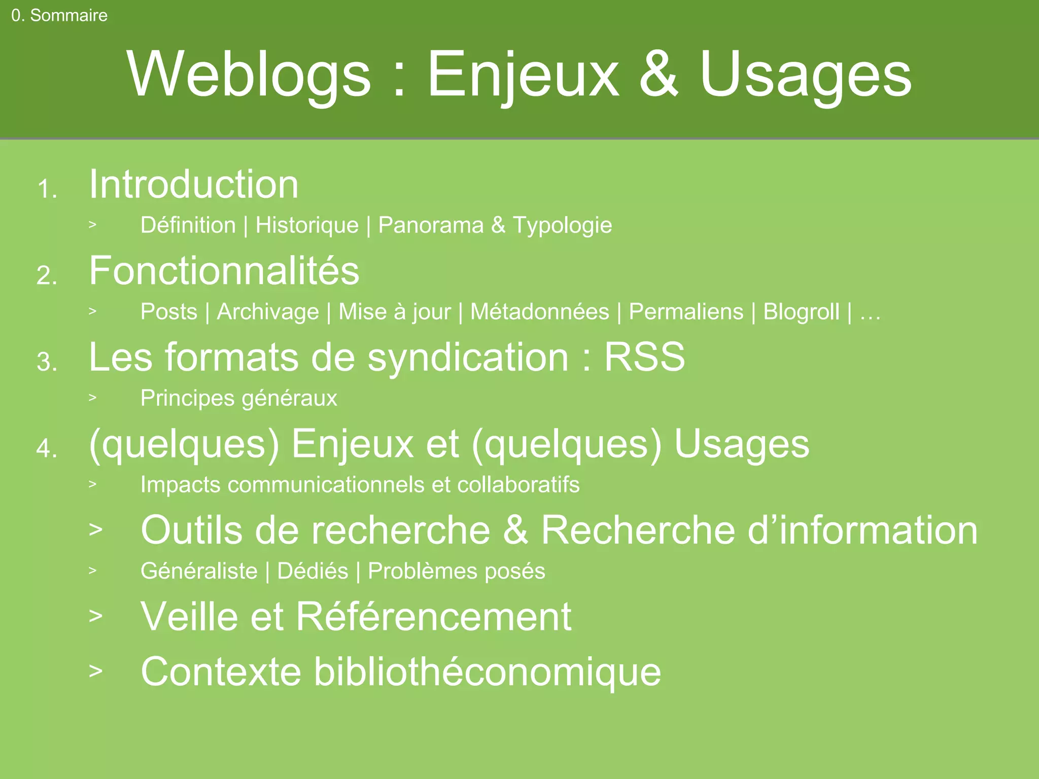 Weblogs : Enjeux & Usages Introduction Définition | Historique | Panorama & Typologie Fonctionnalités Posts | Archivage | Mise à jour | Métadonnées | Permaliens | Blogroll | … Les formats de syndication : RSS Principes généraux (quelques) Enjeux et (quelques) Usages Impacts communicationnels et collaboratifs Outils de recherche & Recherche d’information Généraliste | Dédiés | Problèmes posés Veille et Référencement Contexte bibliothéconomique 0. Sommaire 