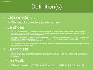 Definition(s) Le(s) mot(s) … Blogue, blog, weblog, joueb, carnet … La chose «  Page Web  évolutive  (…) présentant des informations de toutes sortes, généralement sous forme de  courts messages   mis à jour régulièrement , et dont le contenu et la forme, très libres, restent à l'entière discrétion des auteurs. » Site Pointblog.com « de web, toile, et log, « carnet de bord » « site web (…) composé essentiellement d  ’actualités,  publiées au fil de l ’eau et apparaissant selon un  ordre ante-chronologique , le plus souvent enrichies de  liens externes  et de  commentaires . » Site Pointblog.com “ A l’image de toute autre information sur Internet, les blogs présentent également des problèmes d’autorité, de pertinence et d’autres biais.” La difficulté Plus que de simples pages personnelles | Pas seulement journaux intimes Le résultat Chacun devient : producteur de contenu, éditeur, journaliste (?) 1. Introduction 