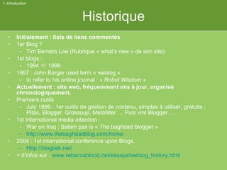 Historique Initialement : liste de liens commentés 1er Blog ? Tim Berners Lee (Rubrique « what’s new » de son site) 1st blogs :  1994    1998 1997 : John Barger used term « weblog »  to refer to his online journal : «  Robot Wisdom  » Actuellement : site web, fréquemment mis à jour, organisé chronologiquement. Premiers outils July 1999 : 1er outils de gestion de contenu, simples à utiliser, gratuits : Pitas, Blogger, Groksoup, Metafilter … Puis vînt Blogger …  1st International media attention : War on Iraq : Salam pax is « The baghdad blogger » http://www.thebaghdadblog.com/home   2004 : 1st international conference upon Blogs. Http://blogtalk.net/ + d’infos sur :  www.rebeccablood.net/essays/weblog_history.html   1. Introduction 