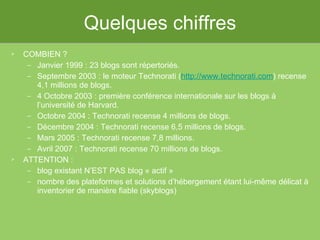 Quelques chiffres COMBIEN ? Janvier 1999 : 23 blogs sont répertoriés. Septembre 2003 : le moteur Technorati ( http://www.technorati.com ) recense 4,1 millions de blogs.  4 Octobre 2003 : première conférence internationale sur les blogs à l’université de Harvard. Octobre 2004 : Technorati recense 4 millions de blogs.  Décembre 2004 : Technorati recense 6,5 millions de blogs.  Mars 2005 : Technorati recense 7,8 millions.  Avril 2007 : Technorati recense 70 millions de blogs. ATTENTION :  blog existant N’EST PAS blog « actif »  nombre des plateformes et solutions d’hébergement étant lui-même délicat à inventorier de manière fiable (skyblogs) 