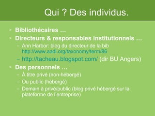 Qui ? Des individus. Bibliothécaires … Directeurs & responsables institutionnels … Ann Harbor: blog du directeur de la bib http://www.aadl.org/taxonomy/term/86 http://tacheau.blogspot.com/  (dir BU Angers)   Des personnels … À titre privé (non-hébergé) Ou public (hébergé) Demain à privé/public (blog privé hébergé sur la plateforme de l’entreprise) 