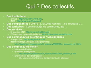 Qui ? Des collectifs. Des institutions … EHESS :  http://www.arhv.lhivic.org/ ,  INRP :  http://www.inrp.fr/blogs/vst/ Des composantes :  URFISTs, SCD de Rennes 1, de Toulouse 2 … Des territoires :  Communautés de communes, etc … Des services :   le blog des ENT ( http://www.ent-leblog.net/ ) Pôle étudiant Université de Nantes  http://toujoursplus.hautetfort.com/ Des communautés scientifiques / Disciplinaires Postgenomic :  http://postgenomic.com/   Boom des blogs juridiques (blawgosphere) :  http://3lepiphany.typepad.com/3l_epiphany/2006/03/a_taxonomy_of_l.html   Des communautés-métier très peu de libraires quelques  enseignants http://3lepiphany.typepad.com/3l_epiphany/2006/03/law_professor_b.html Énormément de bibliothécaires  (BU notamment, le phénomène étant parti de là outre-atlantique) 