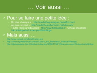 …  Voir aussi … Pour se faire une petite idée :  Du plus « basique » :   http://mediathequedeguer.hautetfort.com/ Au plus « évolué » :  http://mediathequeborisvian.mabulle.com / Tout le reste sur Bibliopedia :  http://www.bibliopedia.fr/   rubrique biblioblogs :  http://bibliopedia.fr/index.php/Biblioblogs   Mais aussi … http://www.pubsub.com/lists/librarian.php   http://dmoz.org/Reference/Libraries/Library_and_Information_Science/Weblogs/ http://bibliobsession.free.fr/dotclear/index.php?2006/11/06/128-services-web-20-dans-les-bibliotheques-vers-des-bibliotheques-20   