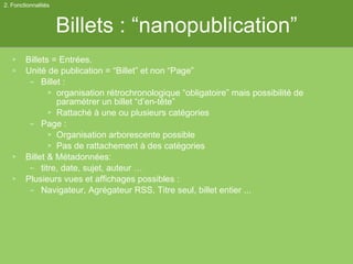 Billets : “nanopublication” Billets = Entrées. Unité de publication = “Billet” et non “Page” Billet :  organisation rétrochronologique “obligatoire” mais possibilité de paramétrer un billet “d’en-tête” Rattaché à une ou plusieurs catégories Page :  Organisation arborescente possible Pas de rattachement à des catégories Billet & Métadonnées:  titre, date, sujet, auteur … Plusieurs vues et affichages possibles :  Navigateur, Agrégateur RSS, Titre seul, billet entier ... 2. Fonctionnalités 