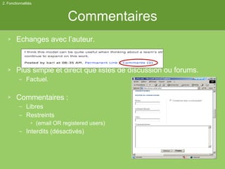 Commentaires Echanges avec l’auteur. Plus simple et direct que listes de discussion ou forums. Factuel. Commentaires :  Libres Restreints (email OR registered users) Interdits (désactivés) 2. Fonctionnalités 