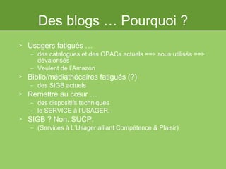 Des blogs … Pourquoi ? Usagers fatigués … des catalogues et des OPACs actuels ==> sous utilisés ==> dévalorisés Veulent de l’Amazon Biblio/médiathécaires fatigués (?)  des SIGB actuels Remettre au cœur … des dispositifs techniques  le SERVICE à l’USAGER. SIGB ? Non. SUCP.  (Services à L’Usager alliant Compétence & Plaisir) 