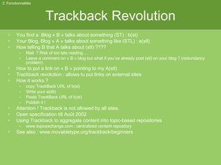 Trackback Revolution You find a  Blog « B » talks about something (ST) : b(st) Your Blog, Blog « A » talks about something like (STL) : a(stl) How telling B that A talks about (stl) ???? Mail  ? Risk of too late reading … Leave a comment on « B » blog but what if you’ve already post (stl) on your blog ? (redundancy problem) How to put a link on « B » pointing to my A(stl) Trackback revolution : allows tu put links on external sites How it works ? copy TrackBack URL of b(st) Write your a(slt) Paste TrackBack URL of b(st) Publish it ! Attention ! Trackback is not allowed by all sites. Open specification till Août 2002 Using Trackback to aggregate content into topic-based repositories www.topicexchange.com : centralized content repository See also : www.movabletype.org/trackback/beginners  2. Fonctionnalités 