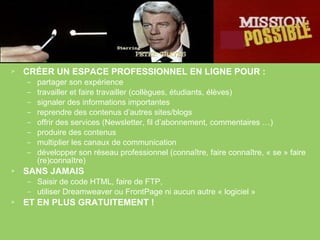 CRÉER UN ESPACE PROFESSIONNEL EN LIGNE POUR :   partager son expérience travailler et faire travailler (collègues, étudiants, élèves) signaler des informations importantes reprendre des contenus d’autres sites/blogs offrir des services (Newsletter, fil d’abonnement, commentaires …) produire des contenus multiplier les canaux de communication développer son réseau professionnel (connaître, faire connaître, « se » faire (re)connaître) SANS JAMAIS Saisir de code HTML, faire de FTP,  utiliser Dreamweaver ou FrontPage ni aucun autre « logiciel » ET EN PLUS GRATUITEMENT ! 