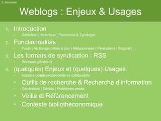 Weblogs : Enjeux & Usages Introduction Définition | Historique | Panorama & Typologie Fonctionnalités Posts | Archivage | Mise à jour | Métadonnées | Permaliens | Blogroll | … Les formats de syndication : RSS Principes généraux (quelques) Enjeux et (quelques) Usages Impacts communicationnels et collaboratifs Outils de recherche & Recherche d’information Généraliste | Dédiés | Problèmes posés Veille et Référencement Contexte bibliothéconomique 0. Sommaire 