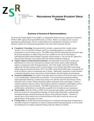 !
!
!
!
!
!
!
!
!!!
Summary of Concerns & Recommendations!
!
The Zionsville Student Rights Union (ZSRU), an independent student advocacy organization founded at
ZCHS in 2008, opposes the proposed RDT policy as written. Below is a summary of our concerns
regarding the proposed policy, and our recommendations for amendments to the policy, as well as
alternative options for confronting drug problems in the Zionsville Community Schools.
!
■ Compulsory Counseling: the proposed policy includes a requirement that a student testing
“positive” for a covered illicit substance enroll in a counseling program as a condition of
reinstatement at parent/student expense. The ZSRU asserts that this requirement (a) encroaches upon
the parental prerogative to address drug use of one’s children as one sees fit; (b) imposes a
substantial and undue financial burden on parents; and (c) assumes a “one-size-fits-all” approach to
drug use/abuse that does not accurately reflect the realities of adolescent drug use.
■ Negative Impact on Educational Environment: the relationship of trust between student and
administrator, as well as the overall positive climate of the school, stand to suffer substantial
negative consequences under the proposed policy. One of the studies cited in the “RDT FAQ”
supports the idea that creating a positive school climate is more effective than RDT in preventing
student drug use (Sznitman & Romer, 2013). The ZSRU asserts that the RDT policy as proposed will
not be an effective means of maintaining such a climate. Additionally, testing days would constitute
a substantial disruption of any classrooms in which randomly selected students are participating.
■ Practical Confidentiality: the realities of the high school environment will limit the extent to which
actual confidentiality could possibly be maintained. If an extracurricular participant suddenly
cannot participate following a random drug testing event, then the reason for their absence will be
inferred by peers. Further, students taking prescription medications that would trigger a “positive”
would be required to present evidence of prescription, therefore compelled to share highly sensitive
medical information with a third party. The ZSRU holds that this is not a sufficient level of
confidentiality, and therefore not an ethically acceptable level of student privacy maintenance.
■ Measurability: while the efficacy of RDT can be measured under tightly controlled experimental
protocols, the lack of a true quantitative baseline of current student drug habits would preclude
meaningful data that would demonstrate the efficacy of this particular program. Therefore, if
enacted, there will be limited ways in which the Board will be able to assess the success and
appropriateness of the program over time.
■ Existing Tools: the ZCHS administration already has at its disposal individual drug testing based on
reasonable suspicion of impairment in school or during extracurricular participation, as well as field-
test breathalyzers for students suspected of being under the influence of alcohol.
Regarding Random Student Drug
Testing
Z R
U
T h e Z i o n s v i l l e
S U n i o n
S t u d e n t R i g h t s
S
 